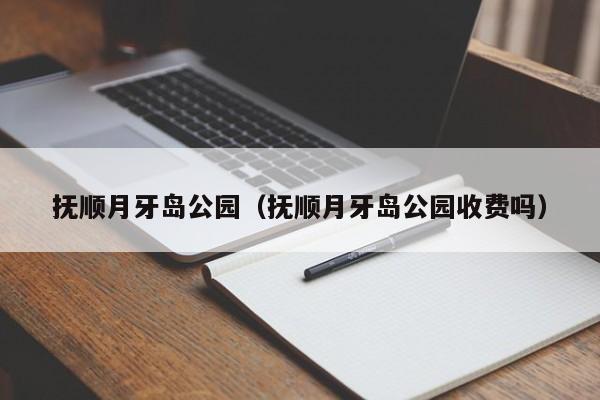 抚顺月牙岛公园（抚顺月牙岛公园收费吗）